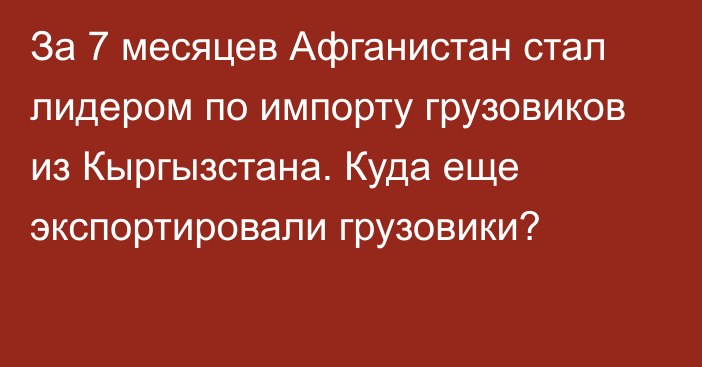 За 7 месяцев Афганистан стал лидером по импорту грузовиков из Кыргызстана. Куда еще экспортировали грузовики?