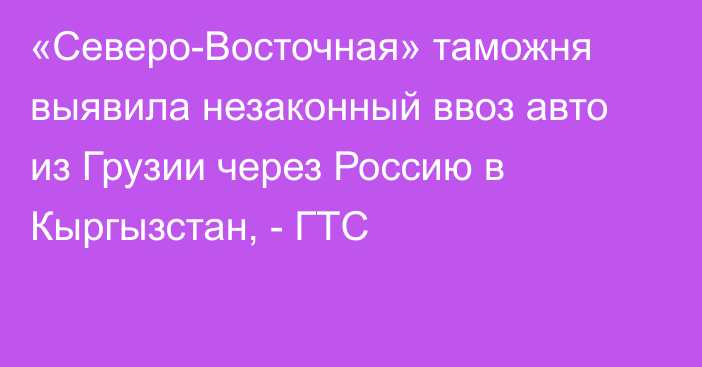 «Северо-Восточная» таможня выявила незаконный ввоз авто из Грузии через Россию в Кыргызстан, - ГТС