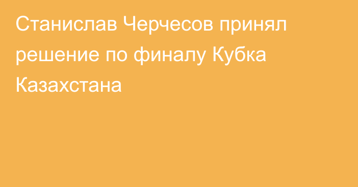 Станислав Черчесов принял решение по финалу Кубка Казахстана