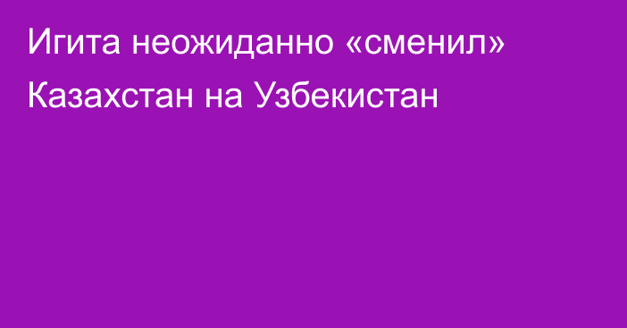 Игита неожиданно «сменил» Казахстан на Узбекистан