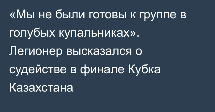 «Мы не были готовы к группе в голубых купальниках». Легионер высказался о судействе в финале Кубка Казахстана