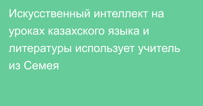 Искусственный интеллект на уроках казахского языка и литературы использует учитель из Семея