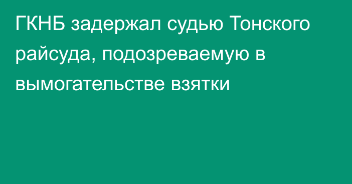 ГКНБ задержал судью Тонского райсуда, подозреваемую в вымогательстве взятки