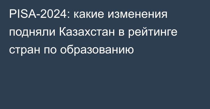 PISA-2024: какие изменения подняли Казахстан в рейтинге стран по образованию