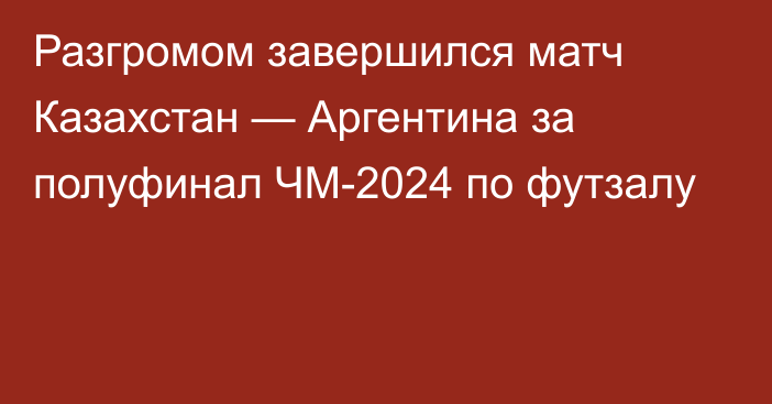 Разгромом завершился матч Казахстан — Аргентина за полуфинал ЧМ-2024 по футзалу