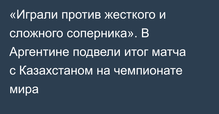 «Играли против жесткого и сложного соперника». В Аргентине подвели итог матча с Казахстаном на чемпионате мира