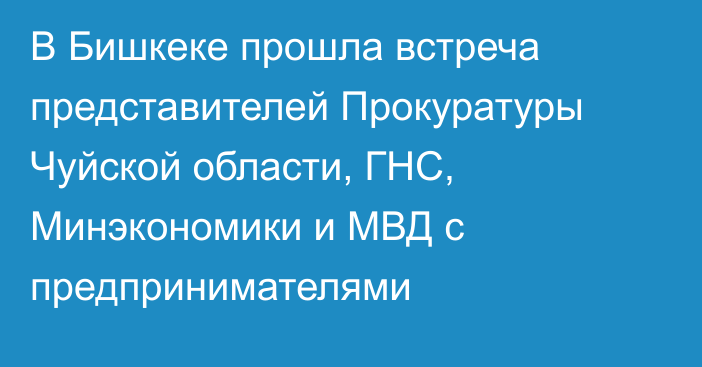 В Бишкеке прошла встреча представителей Прокуратуры Чуйской области, ГНС, Минэкономики и МВД с предпринимателями