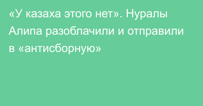 «У казаха этого нет». Нуралы Алипа разоблачили и отправили в «антисборную»