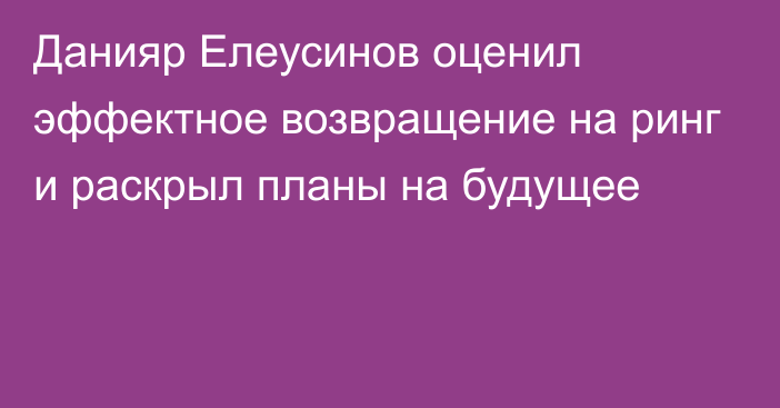 Данияр Елеусинов оценил эффектное возвращение на ринг и раскрыл планы на будущее