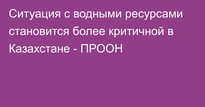 Ситуация с водными ресурсами становится более критичной в Казахстане - ПРООН