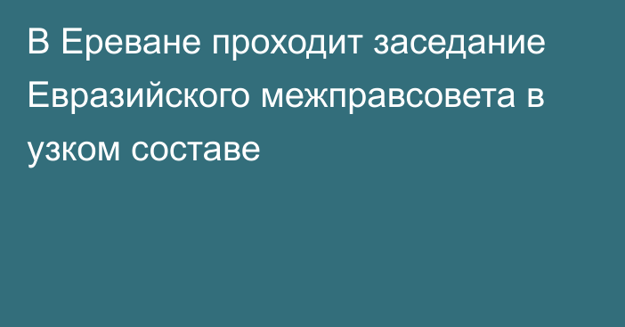 В Ереване проходит заседание Евразийского межправсовета в узком составе