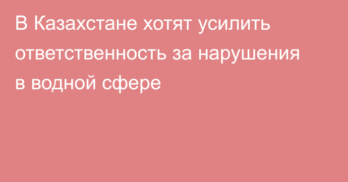 В Казахстане хотят усилить ответственность за нарушения в водной сфере