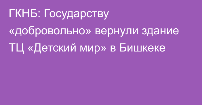 ГКНБ: Государству «добровольно» вернули здание ТЦ «Детский мир» в Бишкеке