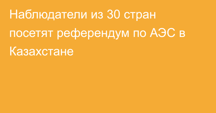 Наблюдатели из 30 стран посетят референдум по АЭС в Казахстане