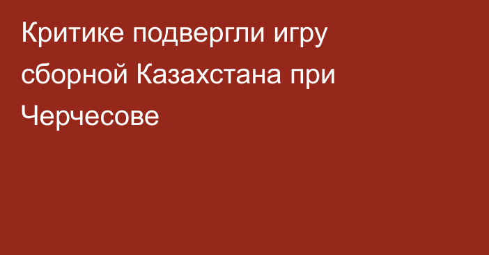 Критике подвергли игру сборной Казахстана при Черчесове