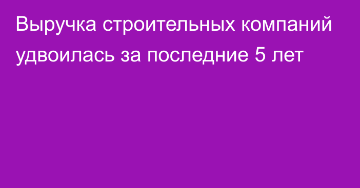 Выручка строительных компаний удвоилась за последние 5 лет