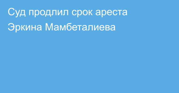 Суд продлил срок ареста Эркина Мамбеталиева