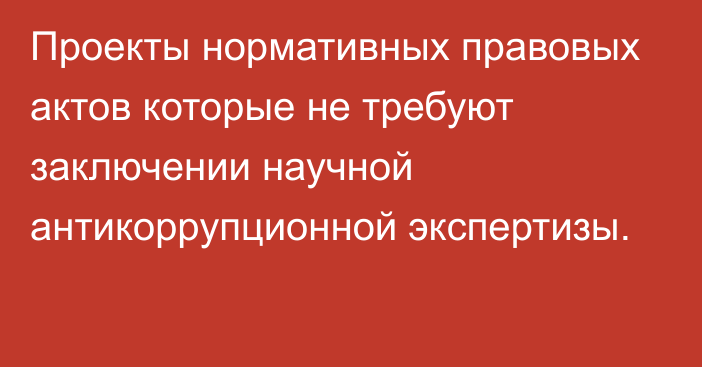 Проекты нормативных правовых актов которые не требуют заключении научной антикоррупционной экспертизы.