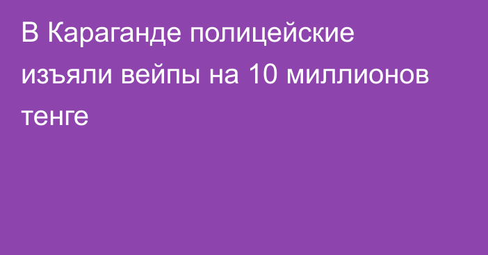 В Караганде полицейские изъяли вейпы на 10 миллионов тенге