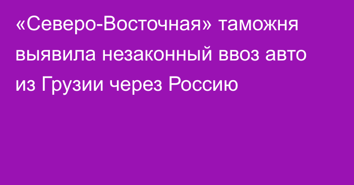 «Северо-Восточная» таможня выявила незаконный ввоз авто из Грузии через Россию