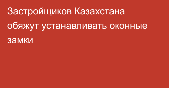 Застройщиков Казахстана обяжут устанавливать оконные замки