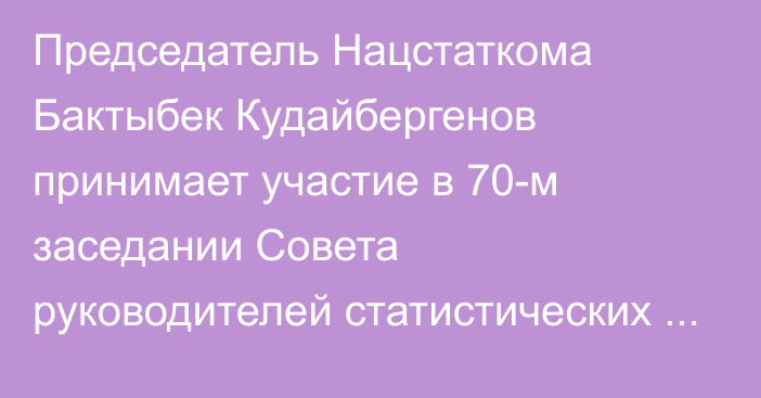 Председатель Нацстаткома Бактыбек Кудайбергенов принимает участие в 70-м заседании Совета руководителей статистических служб СНГ