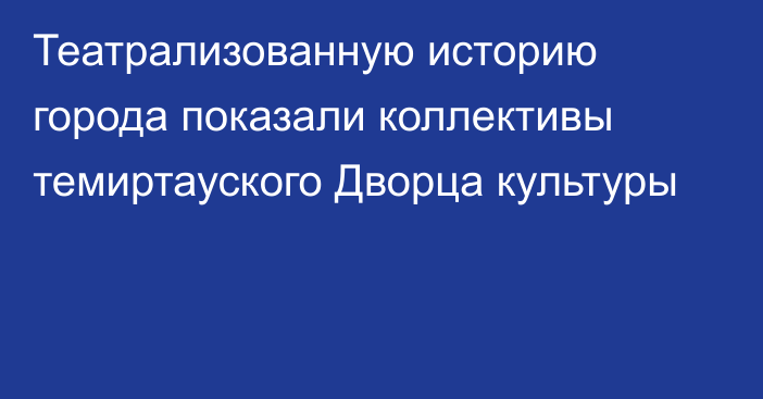 Театрализованную историю города показали коллективы темиртауского Дворца культуры