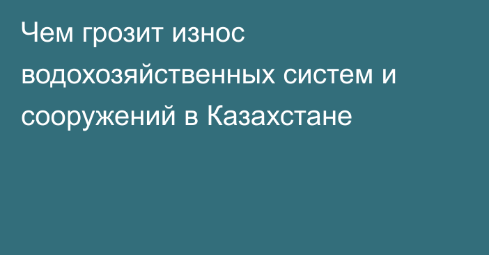 Чем грозит износ водохозяйственных систем и сооружений в Казахстане