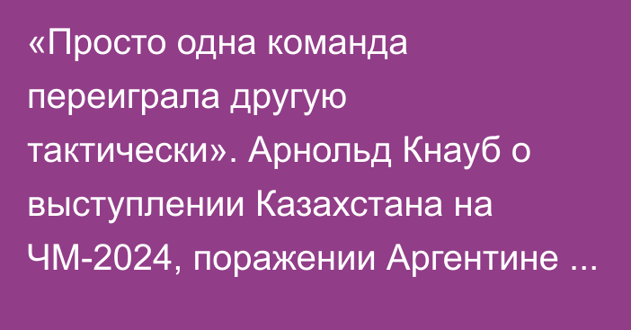 «Просто одна команда переиграла другую тактически». Арнольд Кнауб о выступлении Казахстана на ЧМ-2024, поражении Аргентине и возвращении в «Тулпар»