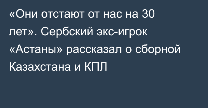 «Они отстают от нас на 30 лет». Сербский экс-игрок «Астаны» рассказал о сборной Казахстана и КПЛ