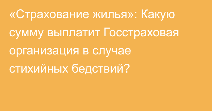 «Страхование жилья»: Какую сумму выплатит Госстраховая организация в случае стихийных бедствий?