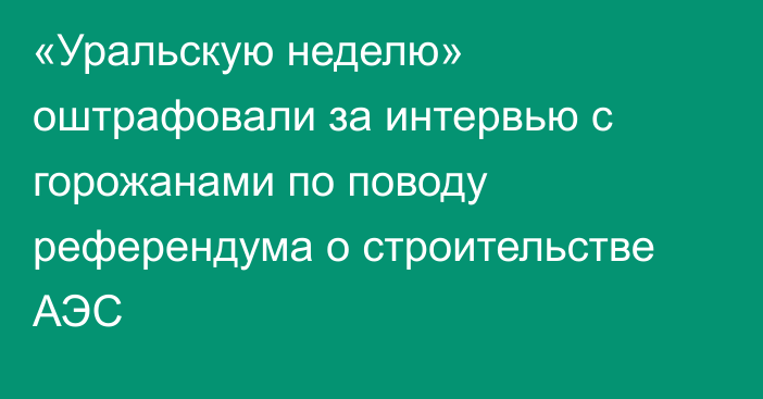 «Уральскую неделю» оштрафовали за интервью с горожанами по поводу референдума о строительстве АЭС