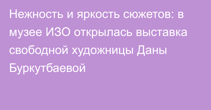 Нежность и яркость сюжетов: в музее ИЗО открылась выставка свободной художницы Даны Буркутбаевой