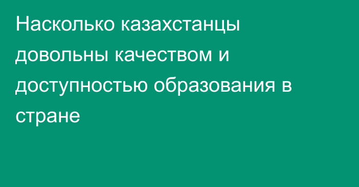 Насколько казахстанцы довольны качеством и доступностью образования в стране