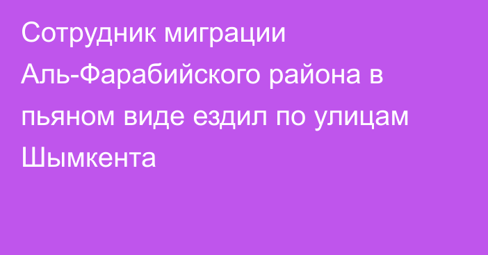 Сотрудник миграции Аль-Фарабийского района в пьяном виде ездил по улицам Шымкента