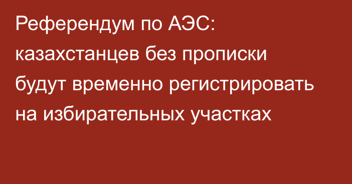 Референдум по АЭС: казахстанцев без прописки будут временно регистрировать на избирательных участках