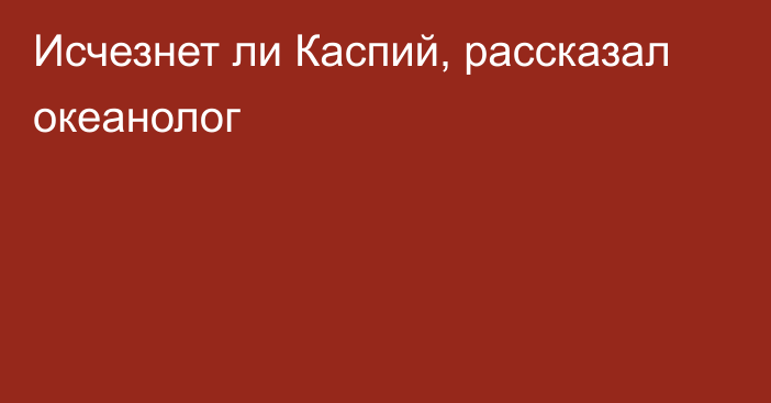 Исчезнет ли Каспий, рассказал океанолог