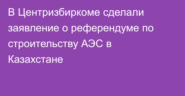 В Центризбиркоме сделали заявление о референдуме по строительству АЭС в Казахстане