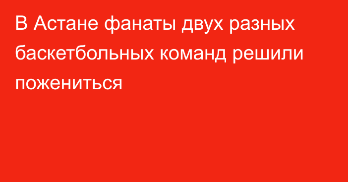 В Астане фанаты двух разных баскетбольных команд решили пожениться