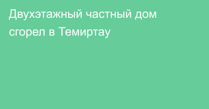 Двухэтажный частный дом сгорел в Темиртау