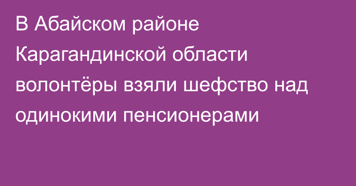 В Абайском районе Карагандинской области волонтёры взяли шефство над одинокими пенсионерами