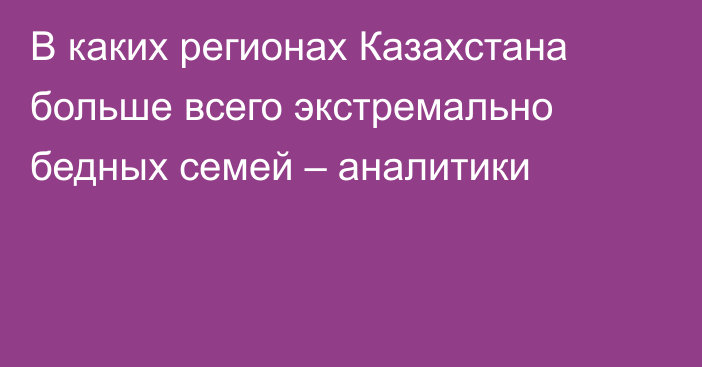 В каких регионах Казахстана больше всего экстремально бедных семей – аналитики