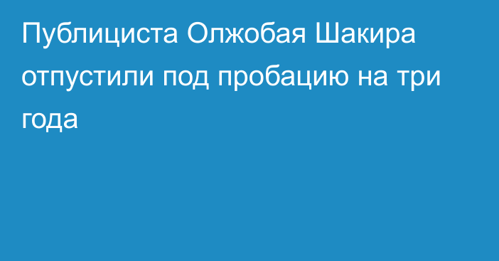 Публициста Олжобая Шакира отпустили под пробацию на три года