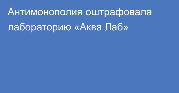 Антимонополия оштрафовала лабораторию «Аква Лаб»