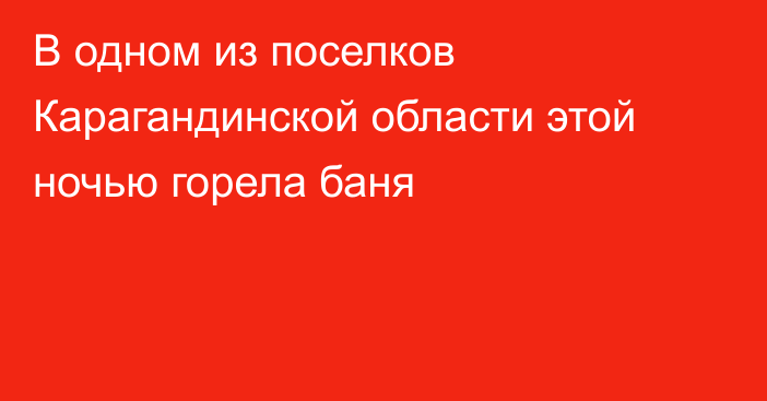 В одном из поселков Карагандинской области этой ночью горела баня