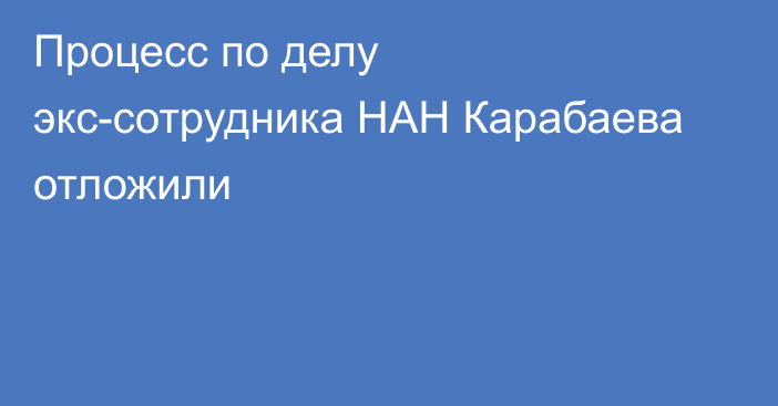 Процесс по делу экс-сотрудника НАН Карабаева отложили