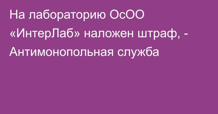 На лабораторию ОсОО «ИнтерЛаб» наложен штраф, - Антимонопольная служба 