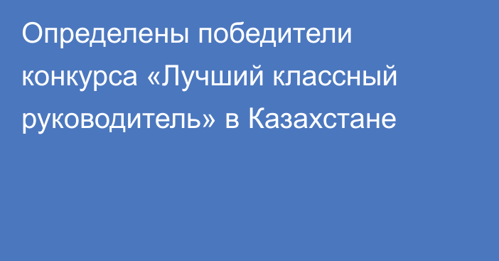 Определены победители конкурса «Лучший классный руководитель» в Казахстане