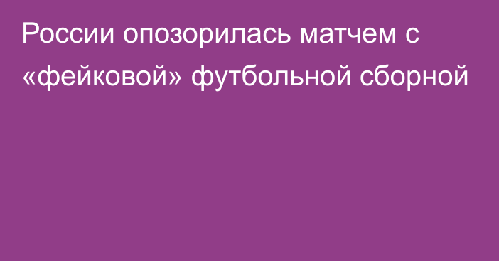 России опозорилась матчем с «фейковой» футбольной сборной