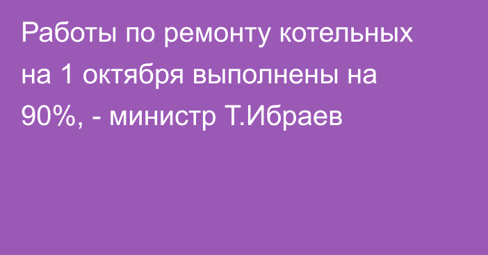 Работы по ремонту котельных на 1 октября выполнены на 90%, - министр Т.Ибраев